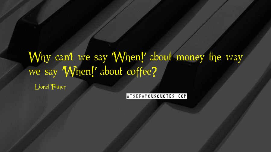 Lionel Fisher Quotes: Why can't we say 'When!' about money the way we say 'When!' about coffee?