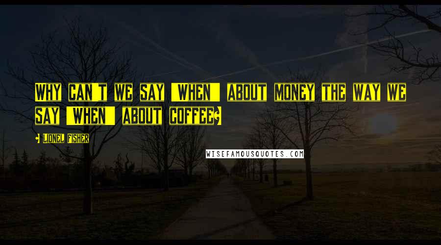 Lionel Fisher Quotes: Why can't we say 'When!' about money the way we say 'When!' about coffee?