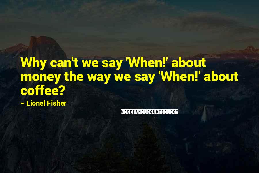 Lionel Fisher Quotes: Why can't we say 'When!' about money the way we say 'When!' about coffee?