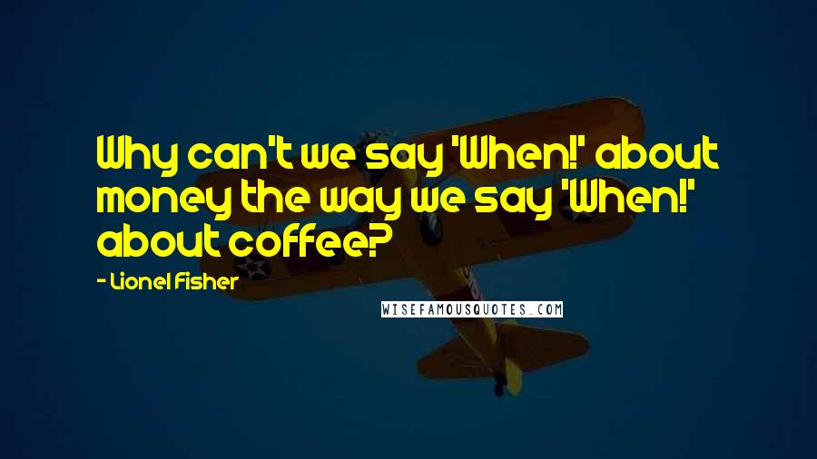 Lionel Fisher Quotes: Why can't we say 'When!' about money the way we say 'When!' about coffee?