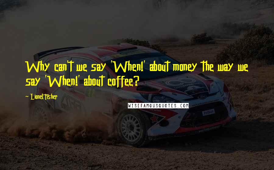 Lionel Fisher Quotes: Why can't we say 'When!' about money the way we say 'When!' about coffee?