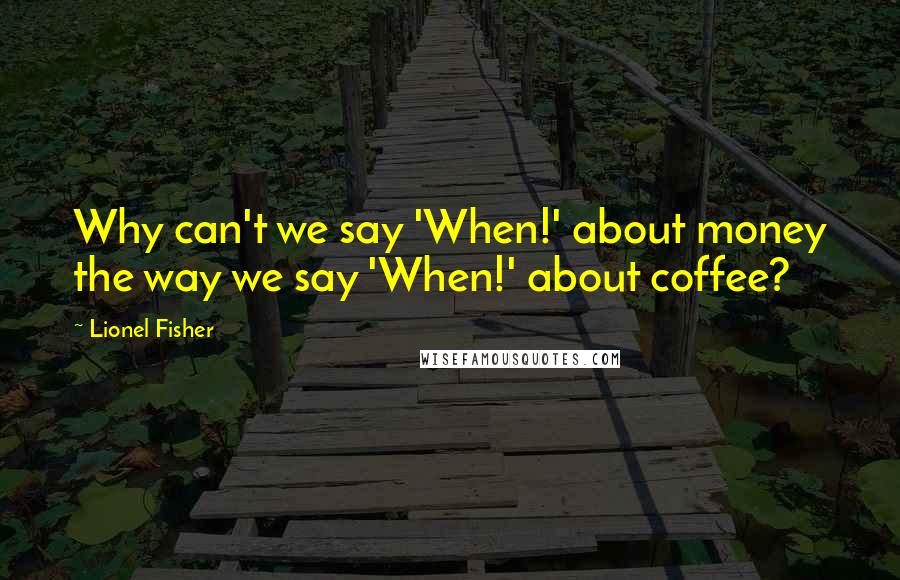 Lionel Fisher Quotes: Why can't we say 'When!' about money the way we say 'When!' about coffee?