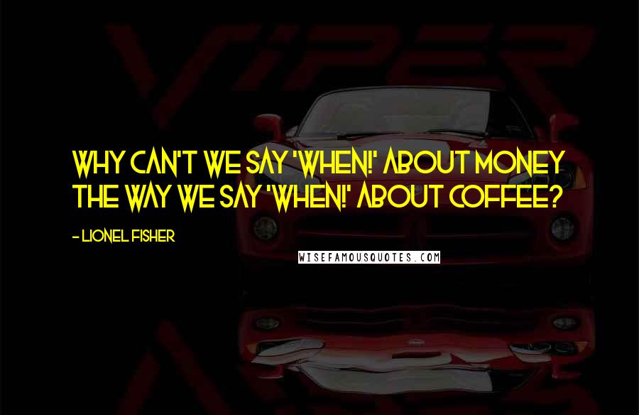 Lionel Fisher Quotes: Why can't we say 'When!' about money the way we say 'When!' about coffee?
