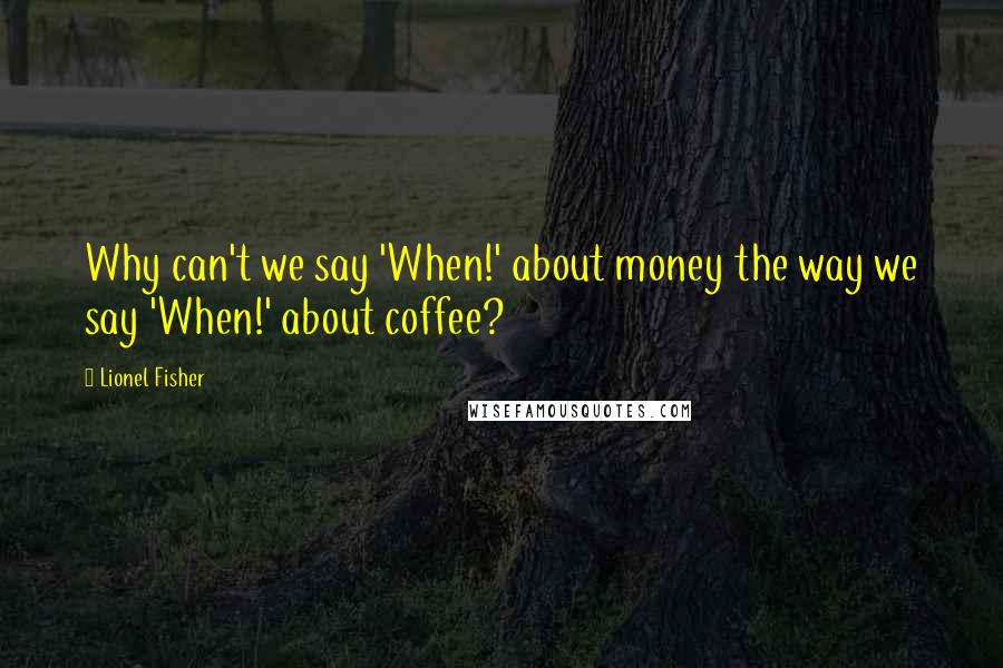 Lionel Fisher Quotes: Why can't we say 'When!' about money the way we say 'When!' about coffee?