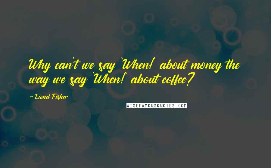 Lionel Fisher Quotes: Why can't we say 'When!' about money the way we say 'When!' about coffee?