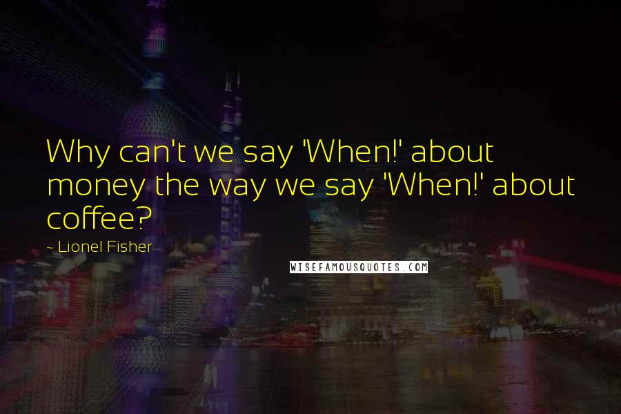Lionel Fisher Quotes: Why can't we say 'When!' about money the way we say 'When!' about coffee?