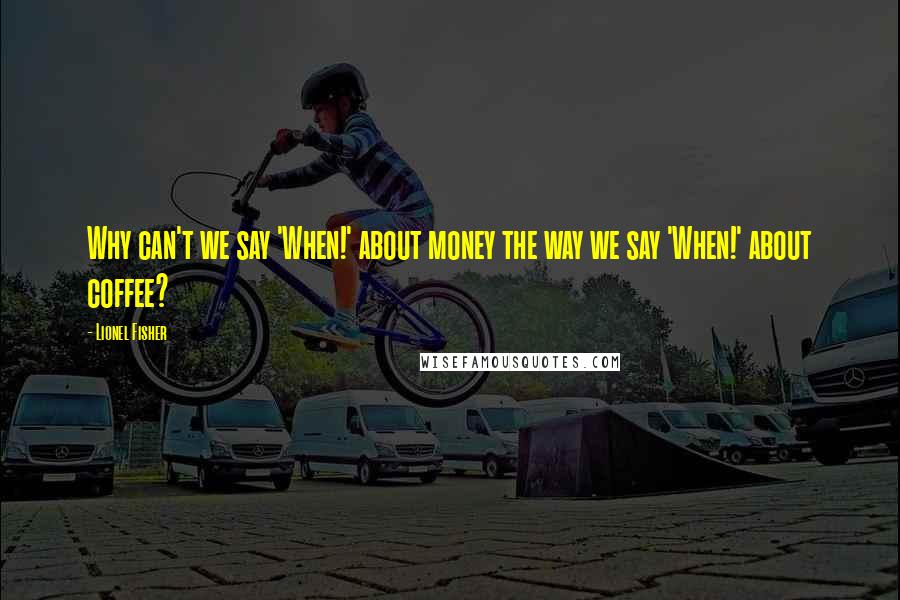 Lionel Fisher Quotes: Why can't we say 'When!' about money the way we say 'When!' about coffee?