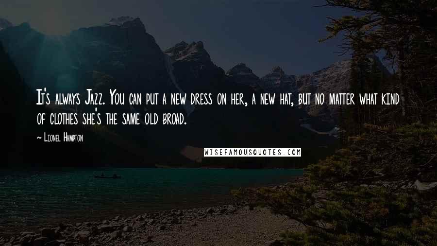 Lionel Hampton Quotes: It's always Jazz. You can put a new dress on her, a new hat, but no matter what kind of clothes she's the same old broad.