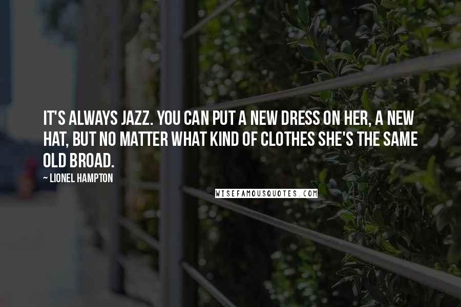 Lionel Hampton Quotes: It's always Jazz. You can put a new dress on her, a new hat, but no matter what kind of clothes she's the same old broad.