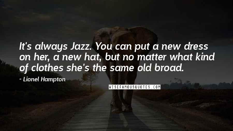 Lionel Hampton Quotes: It's always Jazz. You can put a new dress on her, a new hat, but no matter what kind of clothes she's the same old broad.