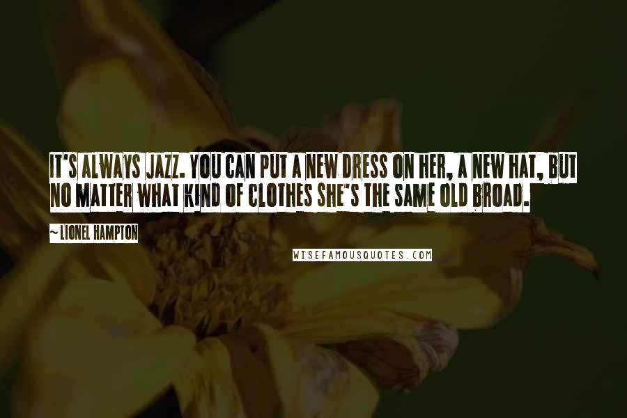 Lionel Hampton Quotes: It's always Jazz. You can put a new dress on her, a new hat, but no matter what kind of clothes she's the same old broad.