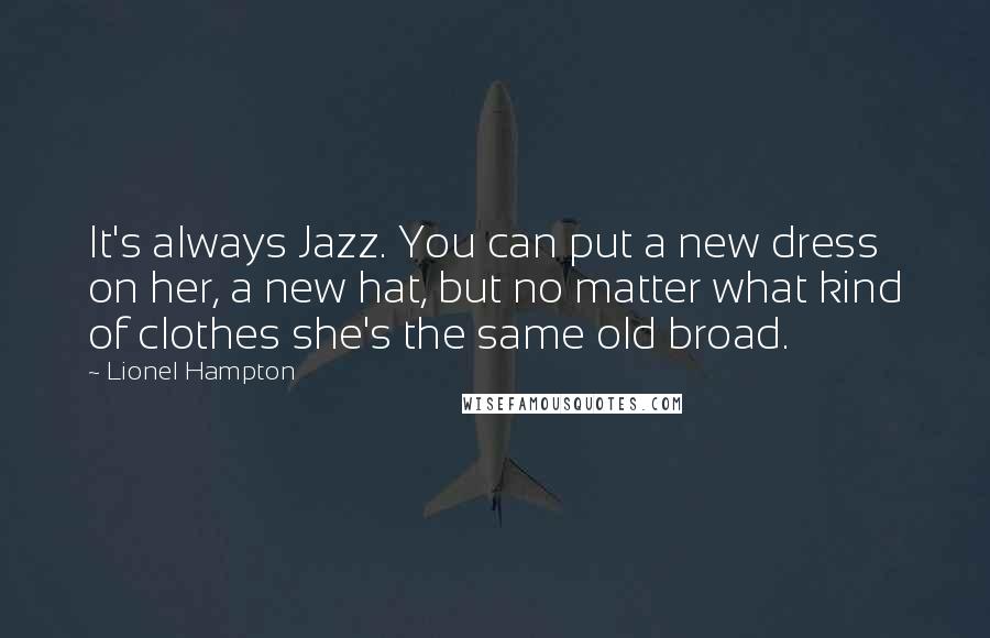 Lionel Hampton Quotes: It's always Jazz. You can put a new dress on her, a new hat, but no matter what kind of clothes she's the same old broad.