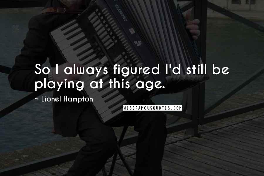 Lionel Hampton Quotes: So I always figured I'd still be playing at this age.