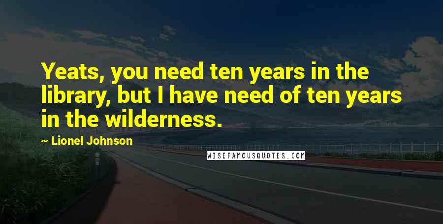 Lionel Johnson Quotes: Yeats, you need ten years in the library, but I have need of ten years in the wilderness.