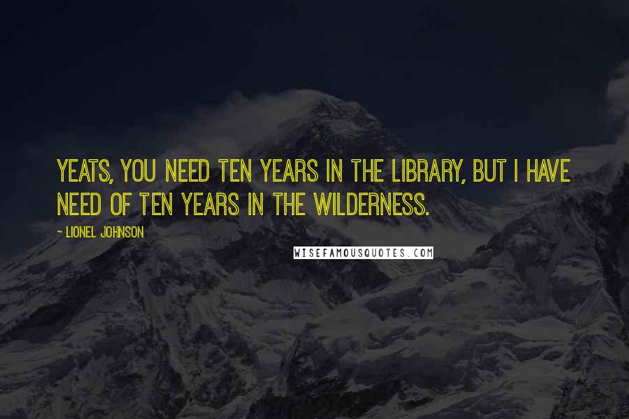 Lionel Johnson Quotes: Yeats, you need ten years in the library, but I have need of ten years in the wilderness.