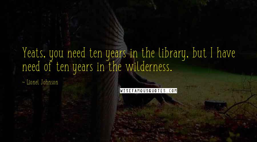 Lionel Johnson Quotes: Yeats, you need ten years in the library, but I have need of ten years in the wilderness.