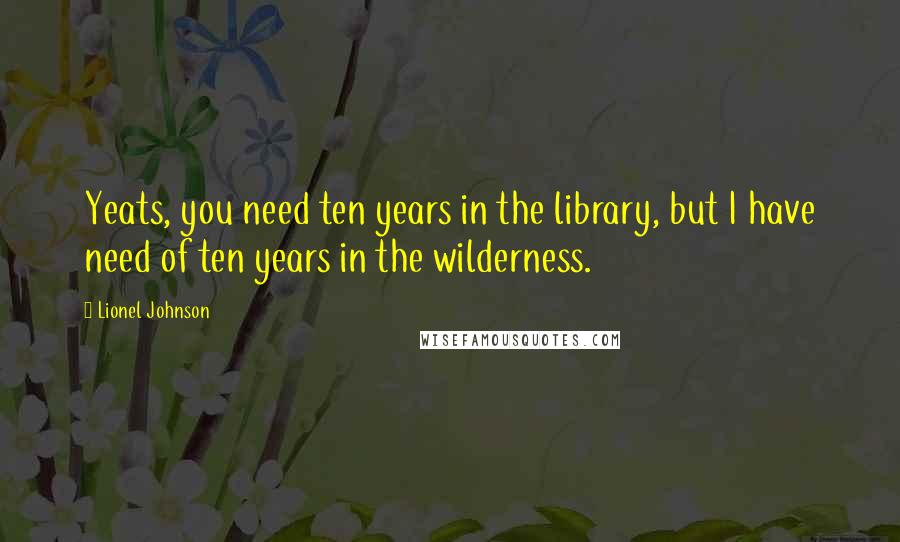 Lionel Johnson Quotes: Yeats, you need ten years in the library, but I have need of ten years in the wilderness.