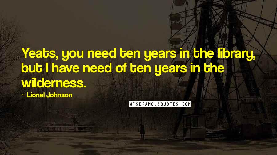 Lionel Johnson Quotes: Yeats, you need ten years in the library, but I have need of ten years in the wilderness.