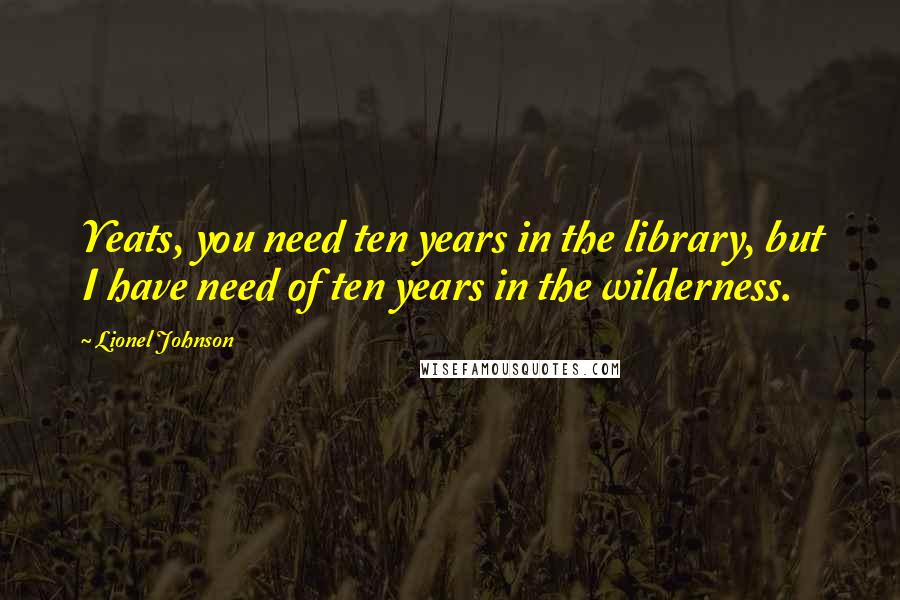 Lionel Johnson Quotes: Yeats, you need ten years in the library, but I have need of ten years in the wilderness.