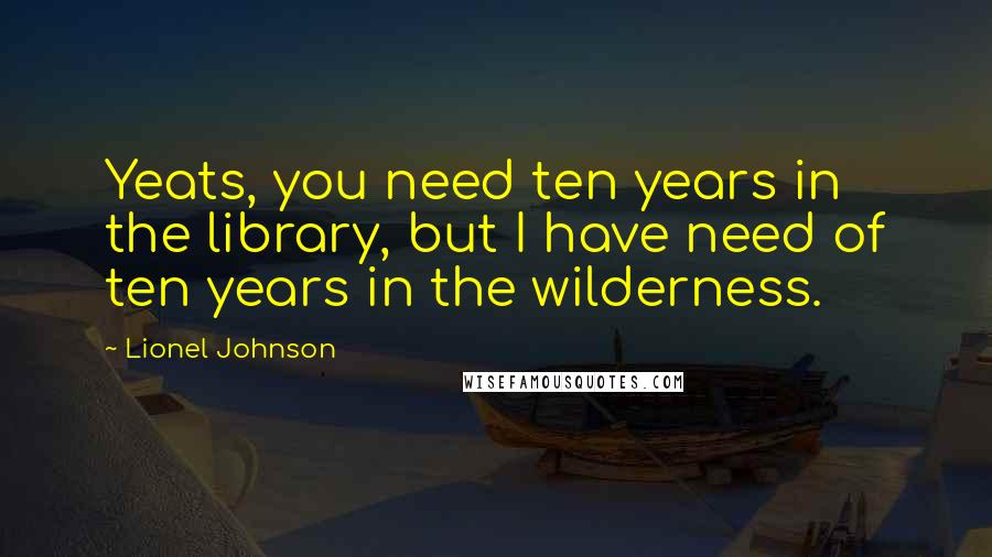 Lionel Johnson Quotes: Yeats, you need ten years in the library, but I have need of ten years in the wilderness.