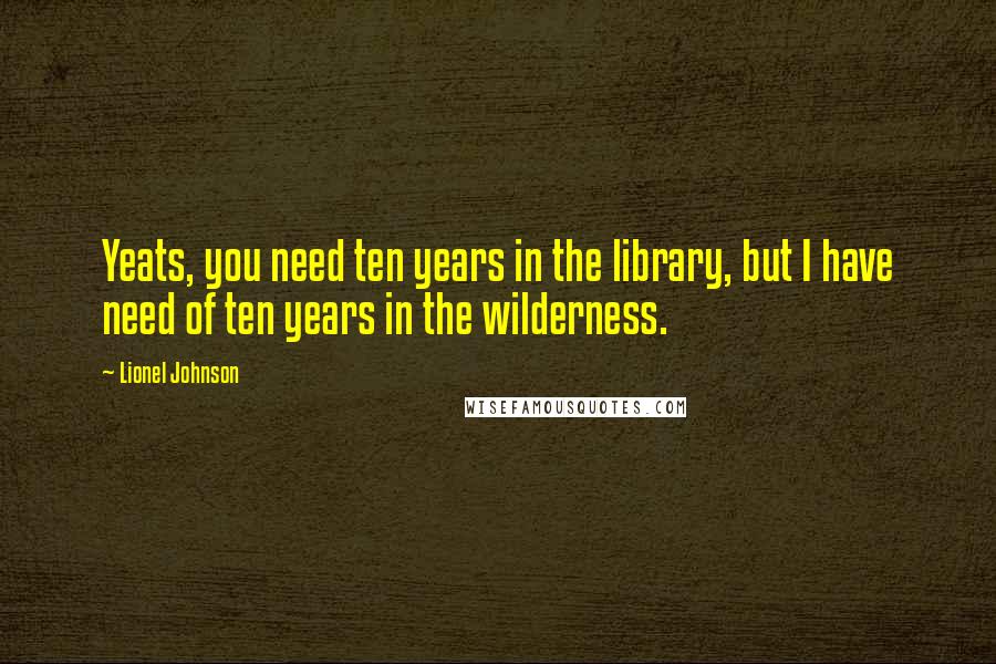 Lionel Johnson Quotes: Yeats, you need ten years in the library, but I have need of ten years in the wilderness.