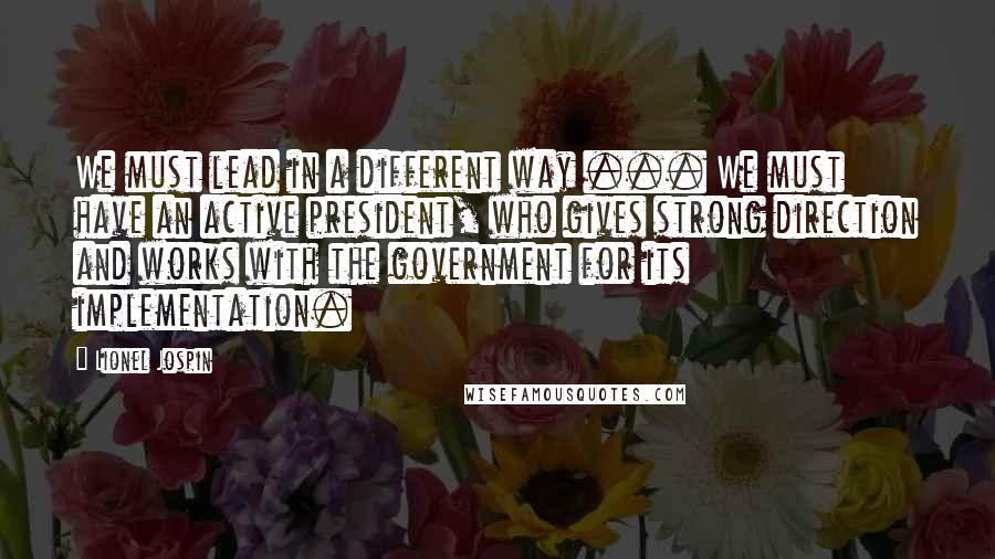 Lionel Jospin Quotes: We must lead in a different way ... We must have an active president, who gives strong direction and works with the government for its implementation.