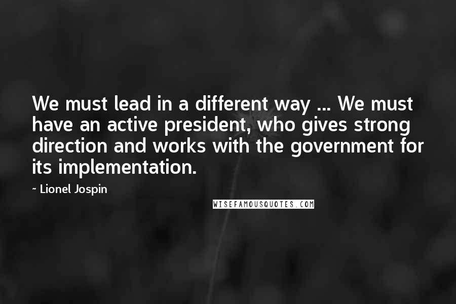 Lionel Jospin Quotes: We must lead in a different way ... We must have an active president, who gives strong direction and works with the government for its implementation.