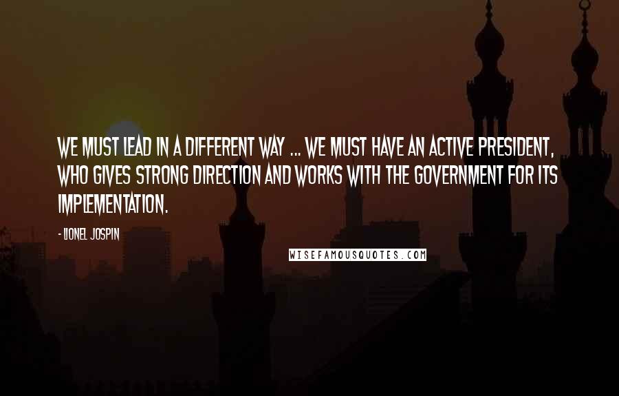 Lionel Jospin Quotes: We must lead in a different way ... We must have an active president, who gives strong direction and works with the government for its implementation.