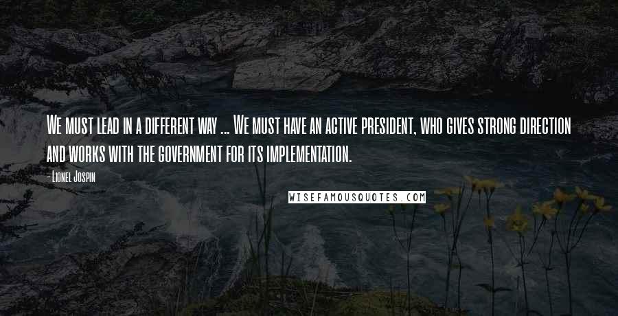 Lionel Jospin Quotes: We must lead in a different way ... We must have an active president, who gives strong direction and works with the government for its implementation.