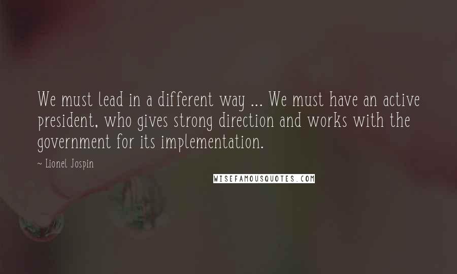 Lionel Jospin Quotes: We must lead in a different way ... We must have an active president, who gives strong direction and works with the government for its implementation.