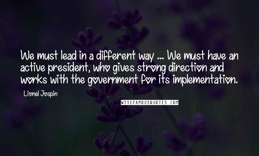 Lionel Jospin Quotes: We must lead in a different way ... We must have an active president, who gives strong direction and works with the government for its implementation.