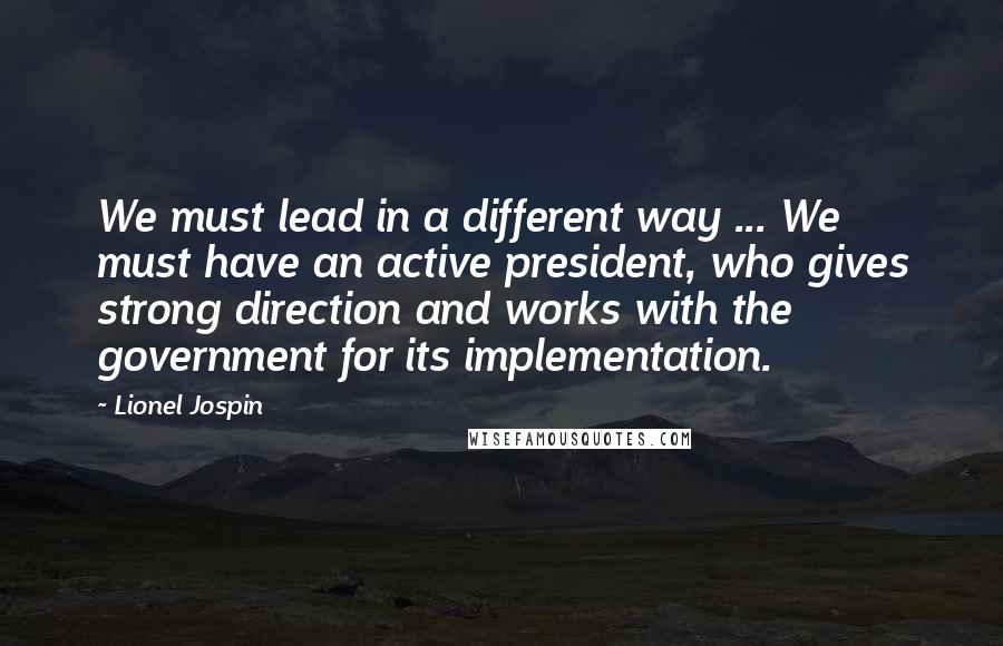 Lionel Jospin Quotes: We must lead in a different way ... We must have an active president, who gives strong direction and works with the government for its implementation.