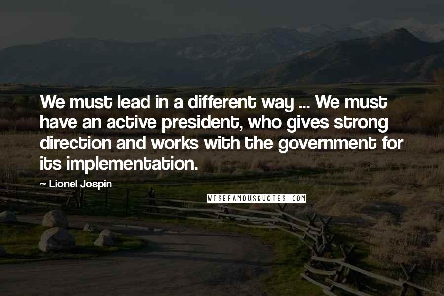 Lionel Jospin Quotes: We must lead in a different way ... We must have an active president, who gives strong direction and works with the government for its implementation.