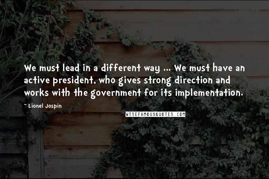 Lionel Jospin Quotes: We must lead in a different way ... We must have an active president, who gives strong direction and works with the government for its implementation.