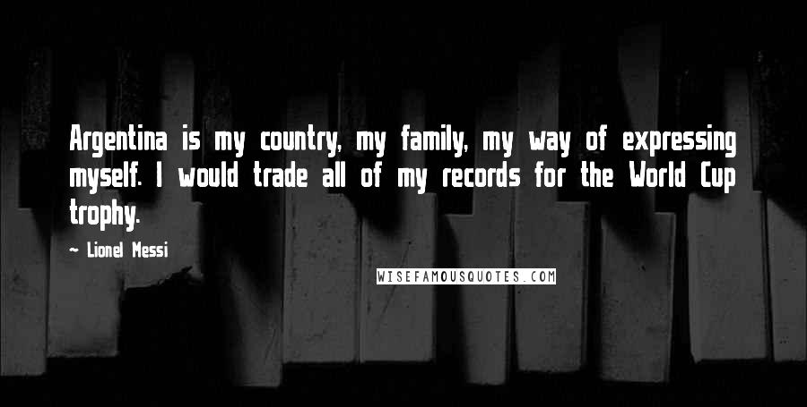 Lionel Messi Quotes: Argentina is my country, my family, my way of expressing myself. I would trade all of my records for the World Cup trophy.