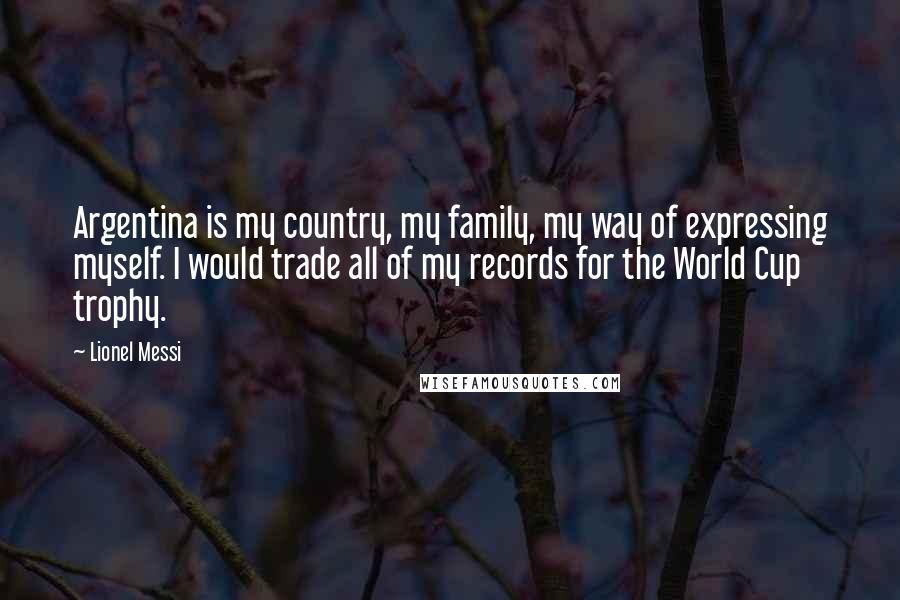 Lionel Messi Quotes: Argentina is my country, my family, my way of expressing myself. I would trade all of my records for the World Cup trophy.