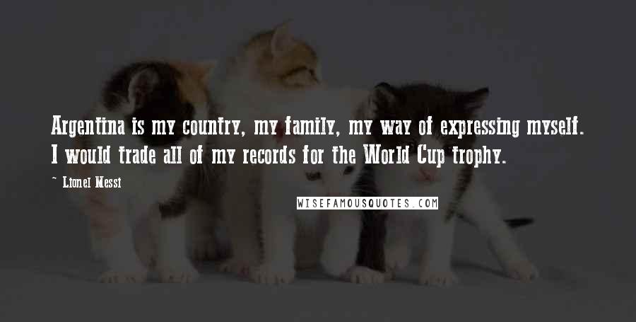 Lionel Messi Quotes: Argentina is my country, my family, my way of expressing myself. I would trade all of my records for the World Cup trophy.