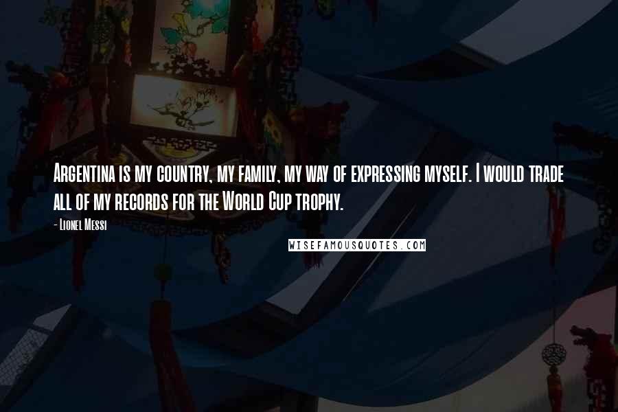 Lionel Messi Quotes: Argentina is my country, my family, my way of expressing myself. I would trade all of my records for the World Cup trophy.