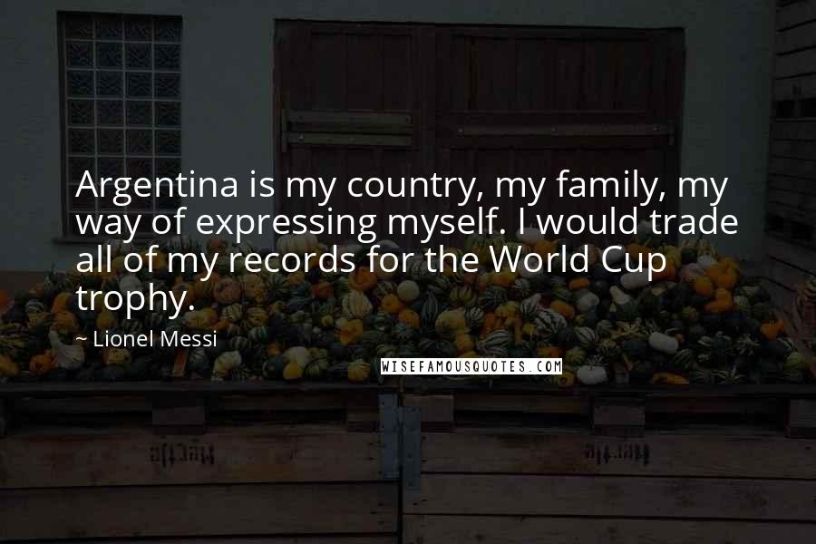 Lionel Messi Quotes: Argentina is my country, my family, my way of expressing myself. I would trade all of my records for the World Cup trophy.