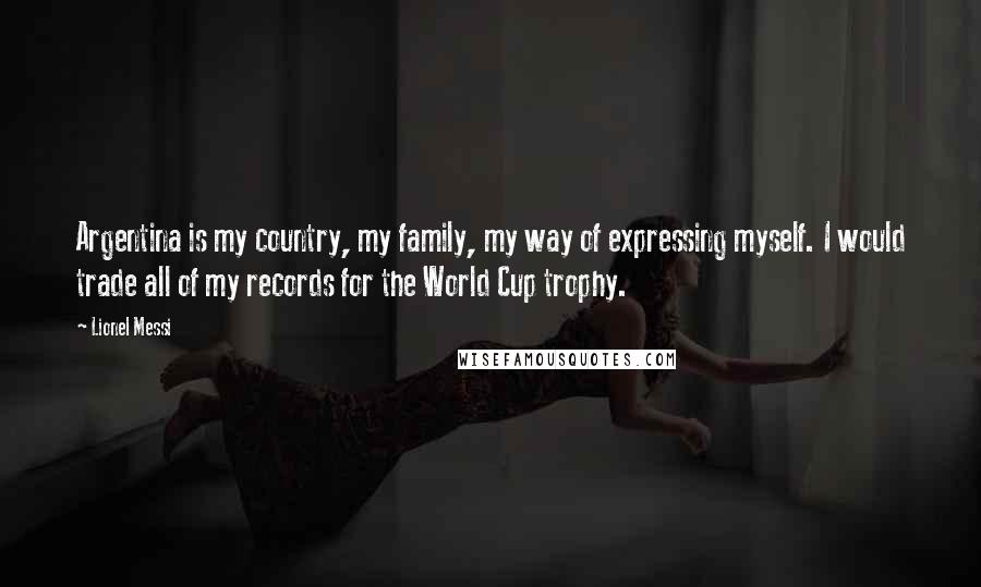 Lionel Messi Quotes: Argentina is my country, my family, my way of expressing myself. I would trade all of my records for the World Cup trophy.