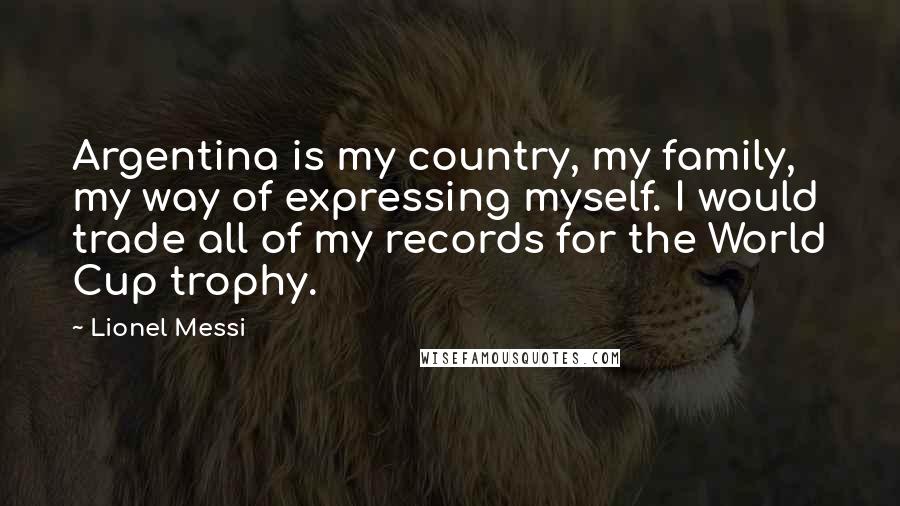 Lionel Messi Quotes: Argentina is my country, my family, my way of expressing myself. I would trade all of my records for the World Cup trophy.