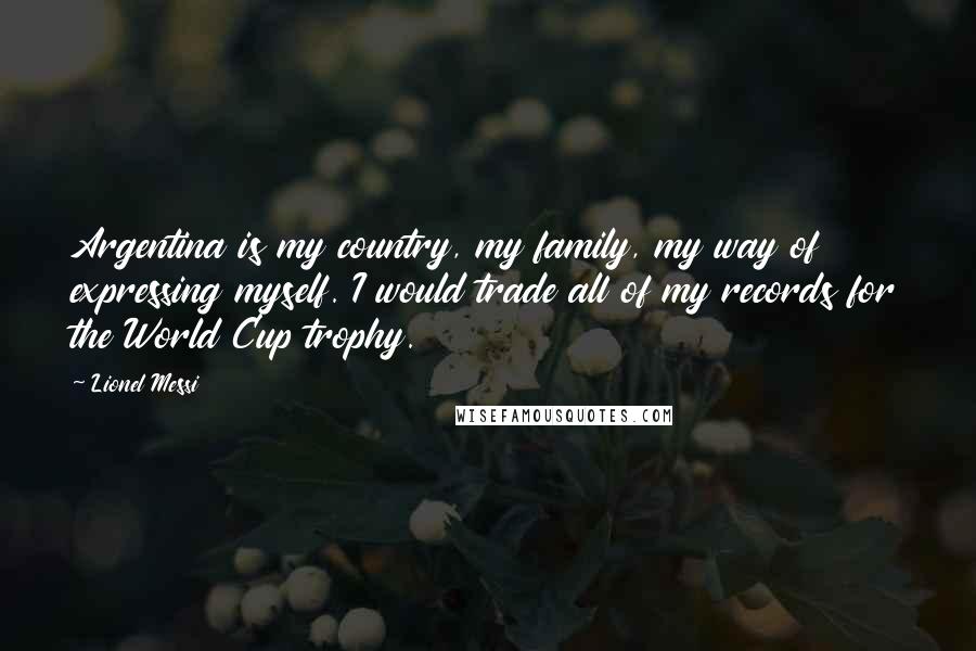 Lionel Messi Quotes: Argentina is my country, my family, my way of expressing myself. I would trade all of my records for the World Cup trophy.