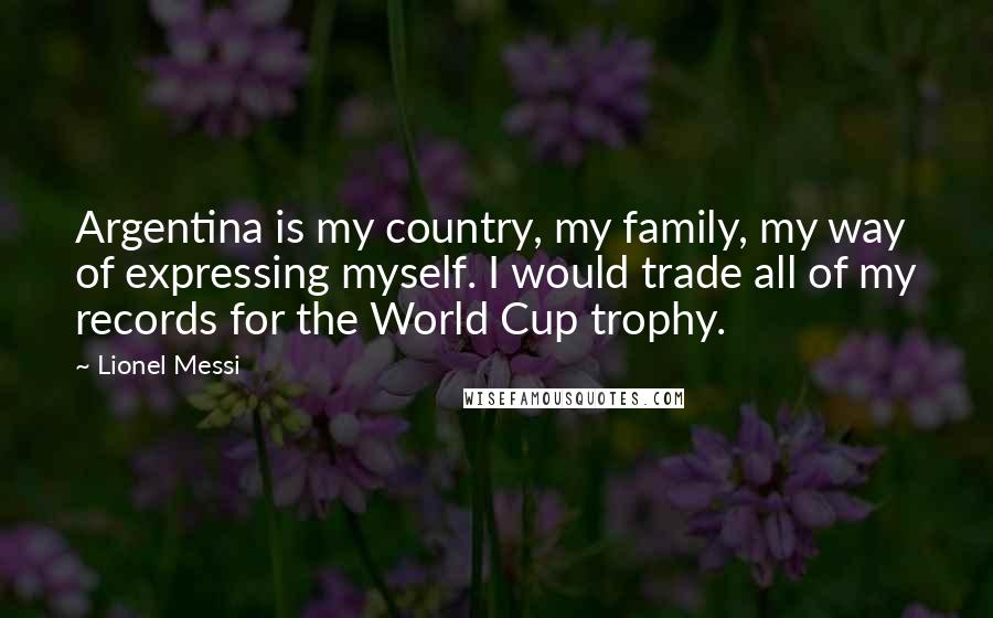 Lionel Messi Quotes: Argentina is my country, my family, my way of expressing myself. I would trade all of my records for the World Cup trophy.