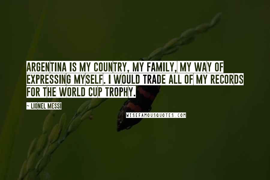 Lionel Messi Quotes: Argentina is my country, my family, my way of expressing myself. I would trade all of my records for the World Cup trophy.