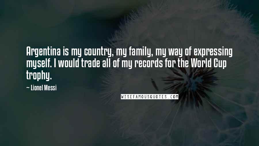 Lionel Messi Quotes: Argentina is my country, my family, my way of expressing myself. I would trade all of my records for the World Cup trophy.