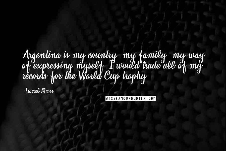 Lionel Messi Quotes: Argentina is my country, my family, my way of expressing myself. I would trade all of my records for the World Cup trophy.