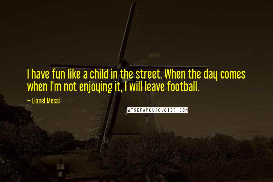 Lionel Messi Quotes: I have fun like a child in the street. When the day comes when I'm not enjoying it, I will leave football.