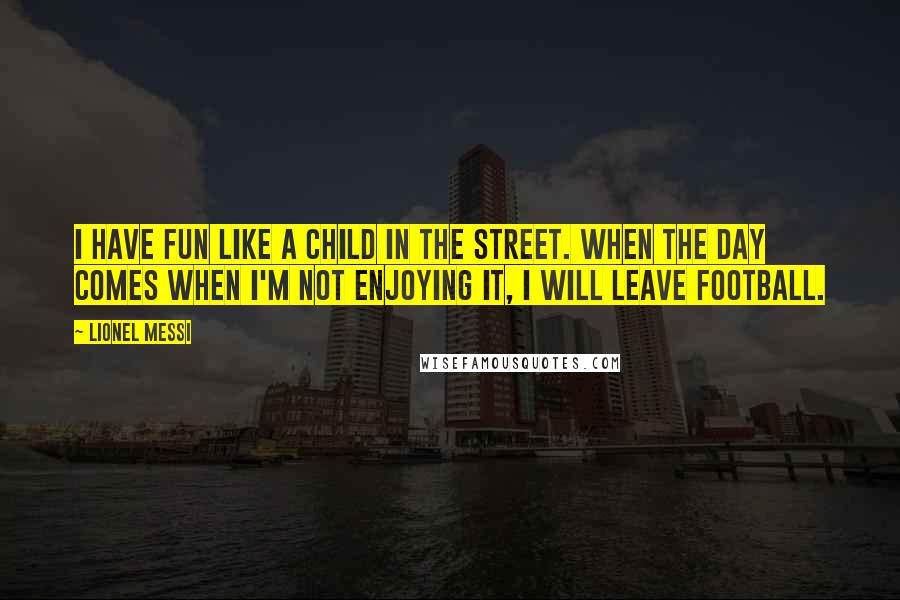 Lionel Messi Quotes: I have fun like a child in the street. When the day comes when I'm not enjoying it, I will leave football.