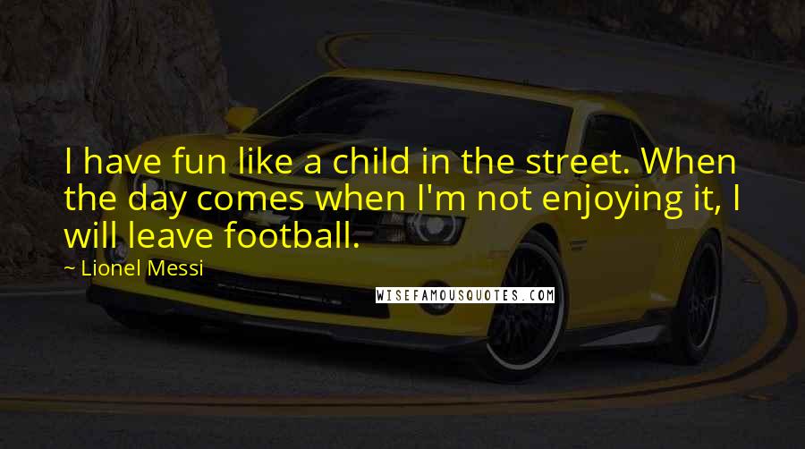 Lionel Messi Quotes: I have fun like a child in the street. When the day comes when I'm not enjoying it, I will leave football.
