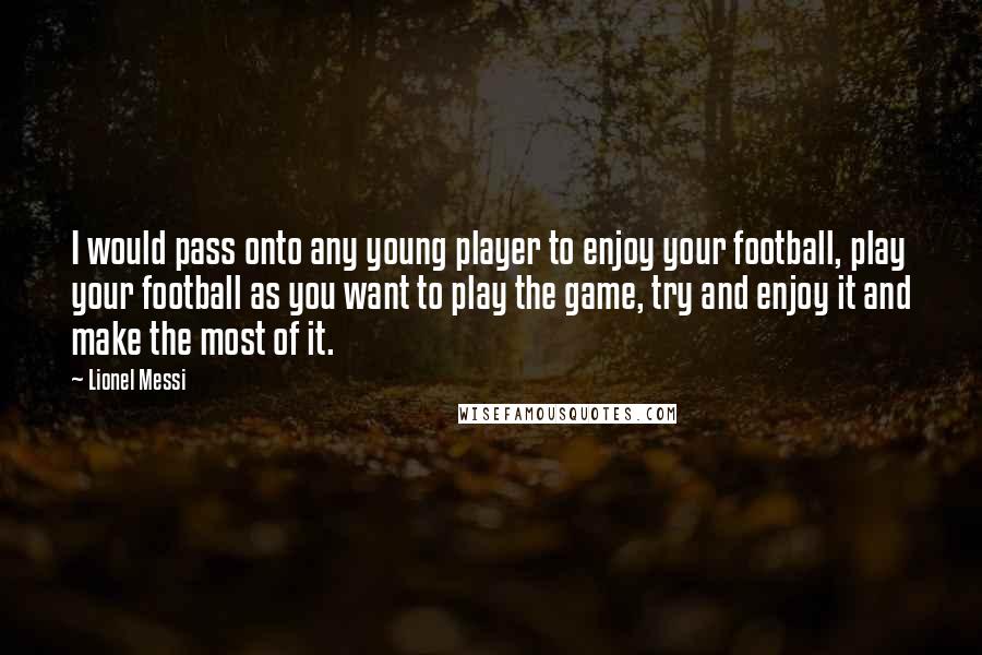 Lionel Messi Quotes: I would pass onto any young player to enjoy your football, play your football as you want to play the game, try and enjoy it and make the most of it.